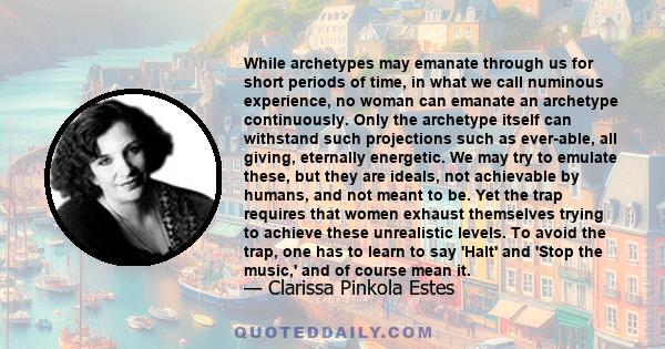 While archetypes may emanate through us for short periods of time, in what we call numinous experience, no woman can emanate an archetype continuously. Only the archetype itself can withstand such projections such as