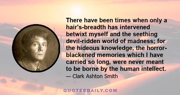 There have been times when only a hair's-breadth has intervened betwixt myself and the seething devil-ridden world of madness; for the hideous knowledge, the horror- blackened memories which I have carried so long, were