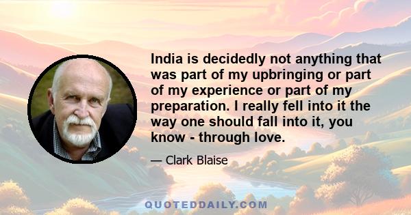 India is decidedly not anything that was part of my upbringing or part of my experience or part of my preparation. I really fell into it the way one should fall into it, you know - through love.