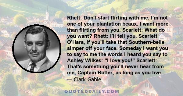 Rhett: Don't start flirting with me. I'm not one of your plantation beaux. I want more than flirting from you. Scarlett: What do you want? Rhett: I'll tell you, Scarlett O'Hara, if you'll take that Southern-belle simper