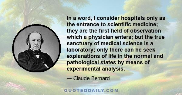 In a word, I consider hospitals only as the entrance to scientific medicine; they are the first field of observation which a physician enters; but the true sanctuary of medical science is a laboratory; only there can he