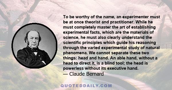 To be worthy of the name, an experimenter must be at once theorist and practitioner. While he must completely master the art of establishing experimental facts, which are the materials of science, he must also clearly