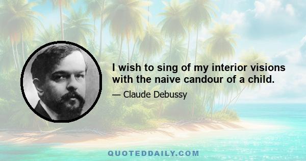 I wish to sing of my interior visions with the naive candour of a child.