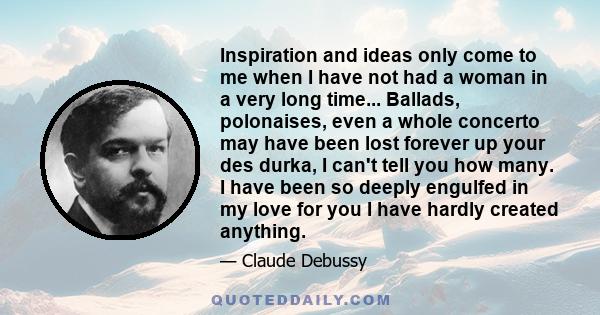 Inspiration and ideas only come to me when I have not had a woman in a very long time... Ballads, polonaises, even a whole concerto may have been lost forever up your des durka, I can't tell you how many. I have been so