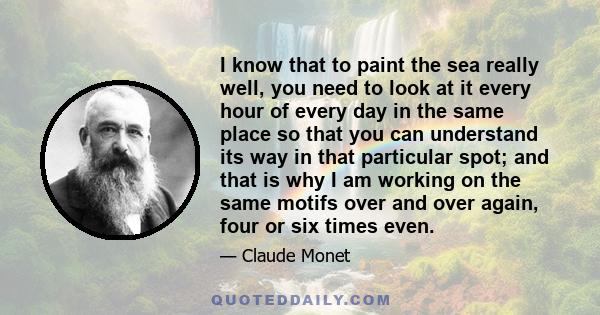 I know that to paint the sea really well, you need to look at it every hour of every day in the same place so that you can understand its way in that particular spot; and that is why I am working on the same motifs over