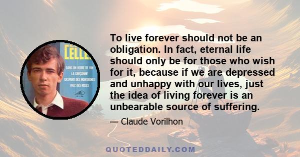 To live forever should not be an obligation. In fact, eternal life should only be for those who wish for it, because if we are depressed and unhappy with our lives, just the idea of living forever is an unbearable