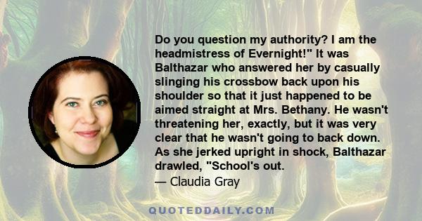 Do you question my authority? I am the headmistress of Evernight! It was Balthazar who answered her by casually slinging his crossbow back upon his shoulder so that it just happened to be aimed straight at Mrs. Bethany.