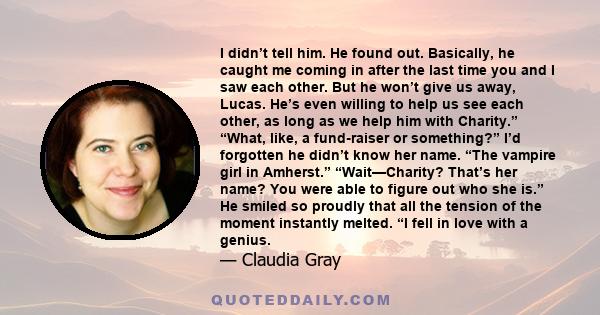 I didn’t tell him. He found out. Basically, he caught me coming in after the last time you and I saw each other. But he won’t give us away, Lucas. He’s even willing to help us see each other, as long as we help him with