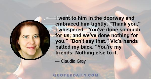 I went to him in the doorway and embraced him tightly. Thank you, I whispered. You've done so much for us, and we've done nothing for you. Don't say that. Vic's hands patted my back. You're my friends. Nothing else to