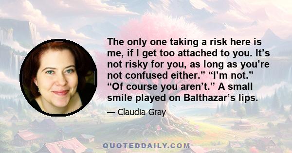 The only one taking a risk here is me, if I get too attached to you. It’s not risky for you, as long as you’re not confused either.” “I’m not.” “Of course you aren’t.” A small smile played on Balthazar’s lips.