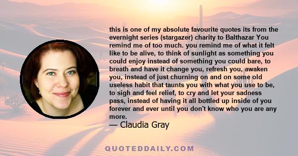 this is one of my absolute favourite quotes its from the evernight series (stargazer) charity to Balthazar You remind me of too much. you remind me of what it felt like to be alive, to think of sunlight as something you