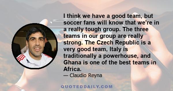 I think we have a good team, but soccer fans will know that we're in a really tough group. The three teams in our group are really strong. The Czech Republic is a very good team, Italy is traditionally a powerhouse, and
