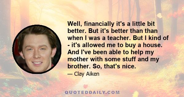 Well, financially it's a little bit better. But it's better than than when I was a teacher. But I kind of - it's allowed me to buy a house. And I've been able to help my mother with some stuff and my brother. So, that's
