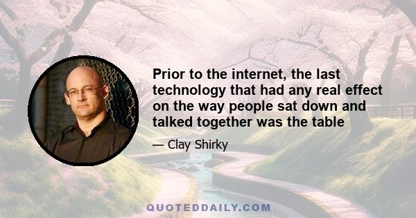 Prior to the internet, the last technology that had any real effect on the way people sat down and talked together was the table