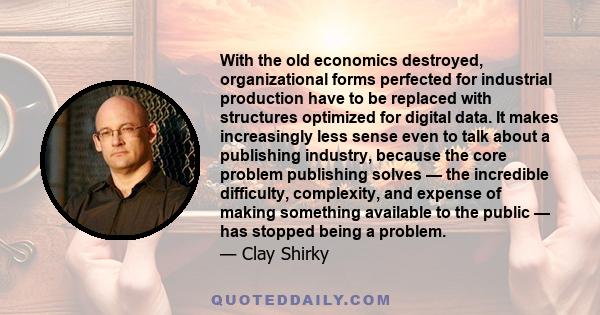 With the old economics destroyed, organizational forms perfected for industrial production have to be replaced with structures optimized for digital data. It makes increasingly less sense even to talk about a publishing