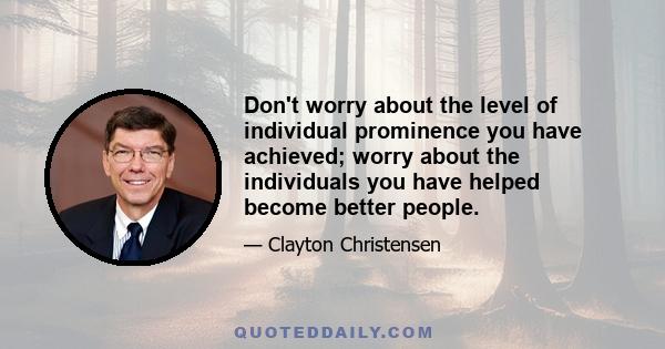 Don't worry about the level of individual prominence you have achieved; worry about the individuals you have helped become better people.