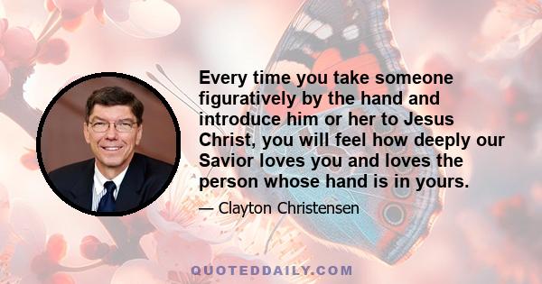 Every time you take someone figuratively by the hand and introduce him or her to Jesus Christ, you will feel how deeply our Savior loves you and loves the person whose hand is in yours.