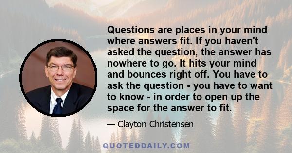 Questions are places in your mind where answers fit. If you haven't asked the question, the answer has nowhere to go. It hits your mind and bounces right off. You have to ask the question - you have to want to know - in