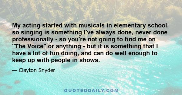 My acting started with musicals in elementary school, so singing is something I've always done, never done professionally - so you're not going to find me on The Voice or anything - but it is something that I have a lot