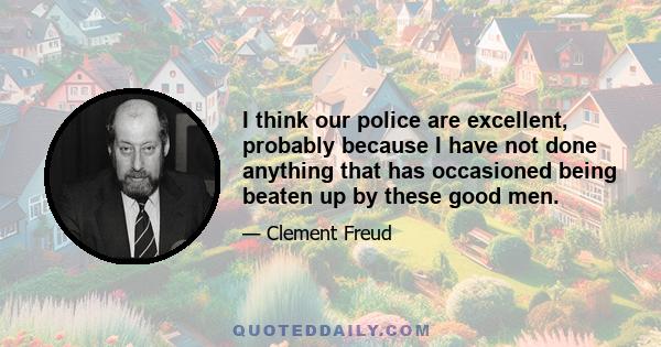 I think our police are excellent, probably because I have not done anything that has occasioned being beaten up by these good men.