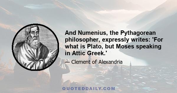 And Numenius, the Pythagorean philosopher, expressly writes: 'For what is Plato, but Moses speaking in Attic Greek.'