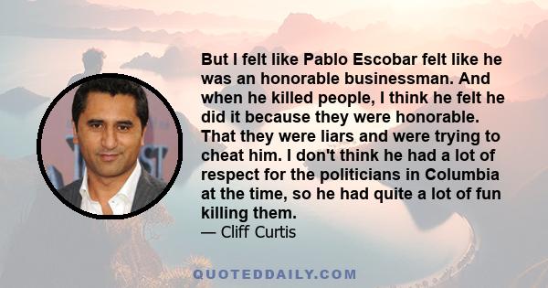 But I felt like Pablo Escobar felt like he was an honorable businessman. And when he killed people, I think he felt he did it because they were honorable. That they were liars and were trying to cheat him. I don't think