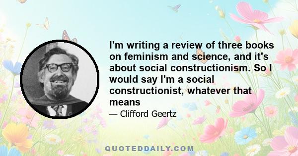 I'm writing a review of three books on feminism and science, and it's about social constructionism. So I would say I'm a social constructionist, whatever that means