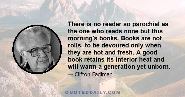 There is no reader so parochial as the one who reads none but this morning's books. Books are not rolls, to be devoured only when they are hot and fresh. A good book retains its interior heat and will warm a generation