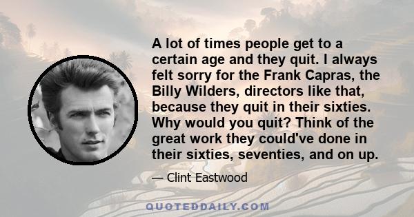 A lot of times people get to a certain age and they quit. I always felt sorry for the Frank Capras, the Billy Wilders, directors like that, because they quit in their sixties. Why would you quit? Think of the great work