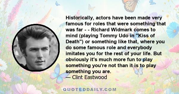 Historically, actors have been made very famous for roles that were something that was far - - Richard Widmark comes to mind (playing Tommy Udo in Kiss of Death) or something like that, where you do some famous role and