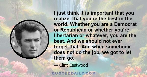 I just think it is important that you realize, that you're the best in the world. Whether you are a Democrat or Republican or whether you're libertarian or whatever, you are the best. And we should not ever forget that.