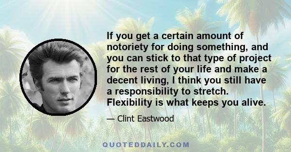 If you get a certain amount of notoriety for doing something, and you can stick to that type of project for the rest of your life and make a decent living, I think you still have a responsibility to stretch. Flexibility
