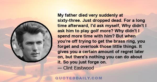 My father died very suddenly at sixty-three. Just dropped dead. For a long time afterward, I'd ask myself, Why didn't I ask him to play golf more? Why didn't I spend more time with him? But when you're off trying to get