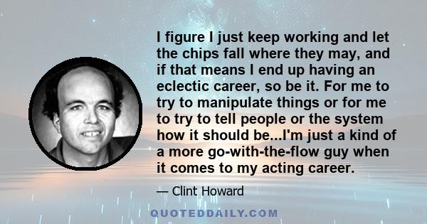 I figure I just keep working and let the chips fall where they may, and if that means I end up having an eclectic career, so be it. For me to try to manipulate things or for me to try to tell people or the system how it