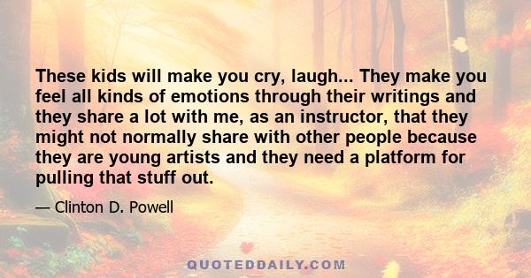 These kids will make you cry, laugh... They make you feel all kinds of emotions through their writings and they share a lot with me, as an instructor, that they might not normally share with other people because they