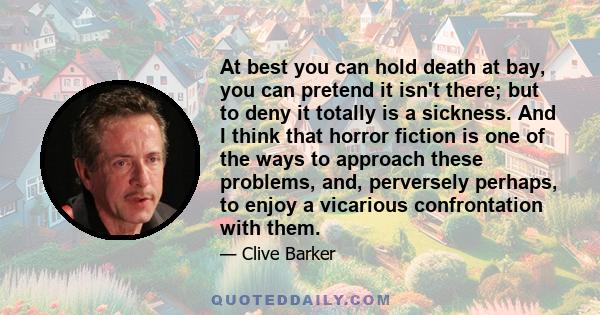 At best you can hold death at bay, you can pretend it isn't there; but to deny it totally is a sickness. And I think that horror fiction is one of the ways to approach these problems, and, perversely perhaps, to enjoy a
