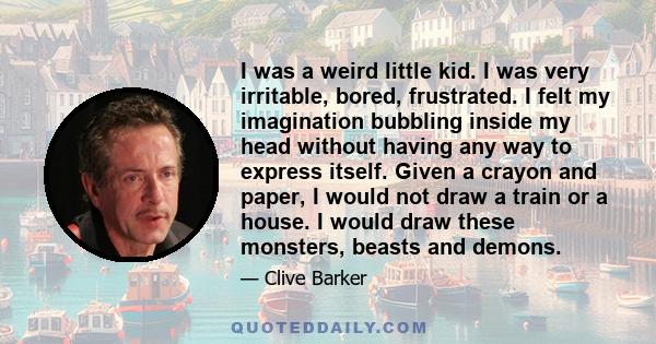 I was a weird little kid. I was very irritable, bored, frustrated. I felt my imagination bubbling inside my head without having any way to express itself. Given a crayon and paper, I would not draw a train or a house. I