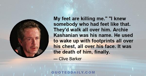 My feet are killing me. I knew somebody who had feet like that. They'd walk all over him. Archie Kashanian was his name. He used to wake up with footprints all over his chest, all over his face. It was the death of him,