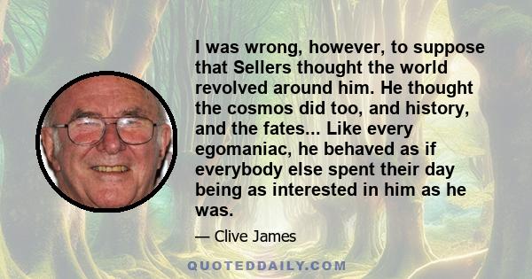I was wrong, however, to suppose that Sellers thought the world revolved around him. He thought the cosmos did too, and history, and the fates... Like every egomaniac, he behaved as if everybody else spent their day
