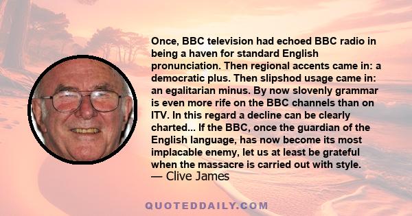 Once, BBC television had echoed BBC radio in being a haven for standard English pronunciation. Then regional accents came in: a democratic plus. Then slipshod usage came in: an egalitarian minus. By now slovenly grammar