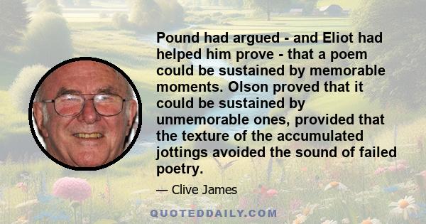 Pound had argued - and Eliot had helped him prove - that a poem could be sustained by memorable moments. Olson proved that it could be sustained by unmemorable ones, provided that the texture of the accumulated jottings