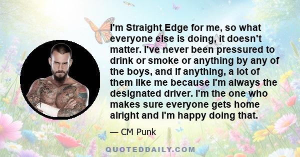 I'm Straight Edge for me, so what everyone else is doing, it doesn't matter. I've never been pressured to drink or smoke or anything by any of the boys, and if anything, a lot of them like me because I'm always the
