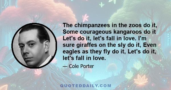 The chimpanzees in the zoos do it, Some courageous kangaroos do it Let's do it, let's fall in love. I'm sure giraffes on the sly do it, Even eagles as they fly do it, Let's do it, let's fall in love.