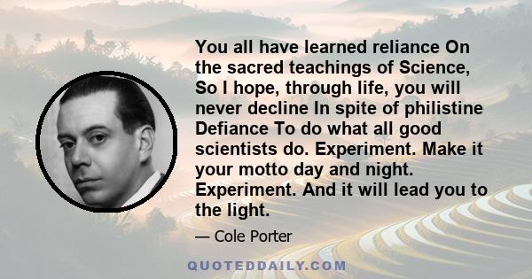 You all have learned reliance On the sacred teachings of Science, So I hope, through life, you will never decline In spite of philistine Defiance To do what all good scientists do. Experiment. Make it your motto day and