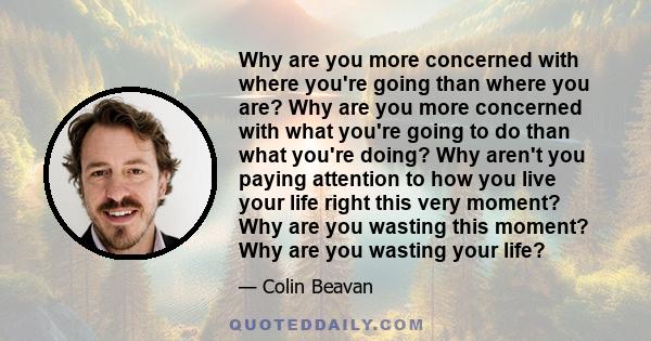 Why are you more concerned with where you're going than where you are? Why are you more concerned with what you're going to do than what you're doing? Why aren't you paying attention to how you live your life right this