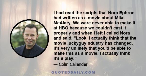 I had read the scripts that Nora Ephron had written as a movie about Mike McAlary. We were never able to make it at HBO because we couldn't cast it properly and when I left I called Nora and said, Look, I actually think