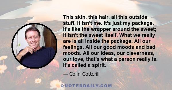 This skin, this hair, all this outside stuff. It isn't me. It's just my package. It's like the wrapper around the sweet; it isn't the sweet itself. What we really are is all inside the package. All our feelings. All our