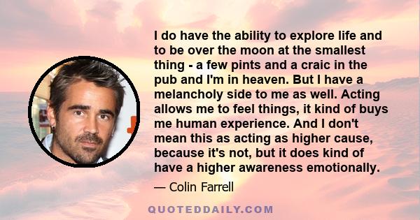 I do have the ability to explore life and to be over the moon at the smallest thing - a few pints and a craic in the pub and I'm in heaven. But I have a melancholy side to me as well. Acting allows me to feel things, it