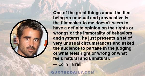 One of the great things about the film being so unusual and provocative is the filmmaker to me doesn't seem to have a definite opinion on the rights or wrongs or the immorality of behaviors and systems, he just presents