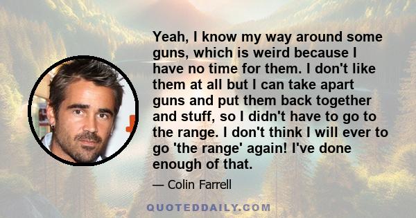 Yeah, I know my way around some guns, which is weird because I have no time for them. I don't like them at all but I can take apart guns and put them back together and stuff, so I didn't have to go to the range. I don't